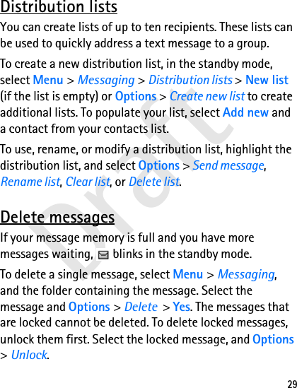 Draft29Distribution listsYou can create lists of up to ten recipients. These lists can be used to quickly address a text message to a group.To create a new distribution list, in the standby mode, select Menu &gt; Messaging &gt; Distribution lists &gt; New list (if the list is empty) or Options &gt; Create new list to create additional lists. To populate your list, select Add new and a contact from your contacts list.To use, rename, or modify a distribution list, highlight the distribution list, and select Options &gt; Send message, Rename list, Clear list, or Delete list.Delete messagesIf your message memory is full and you have more messages waiting,   blinks in the standby mode.To delete a single message, select Menu &gt; Messaging, and the folder containing the message. Select the message and Options &gt; Delete  &gt; Yes. The messages that are locked cannot be deleted. To delete locked messages, unlock them first. Select the locked message, and Options &gt; Unlock.