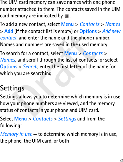 Draft31The UIM card memory can save names with one phone number attached to them. The contacts saved in the UIM card memory are indicated by  .To add a new contact, select Menu &gt; Contacts &gt; Names &gt; Add (if the contact list is empty) or Options &gt; Add new contact, and enter the name and the phone number. Names and numbers are saved in the used memory.To search for a contact, select Menu &gt; Contacts &gt; Names, and scroll through the list of contacts; or select Options &gt; Search, enter the first letter of the name for which you are searching.SettingsSettings allows you to determine which memory is in use, how your phone numbers are viewed, and the memory status of contacts in your phone and UIM card.Select Menu &gt; Contacts &gt; Settings and from the following:Memory in use — to determine which memory is in use, the phone, the UIM card, or both