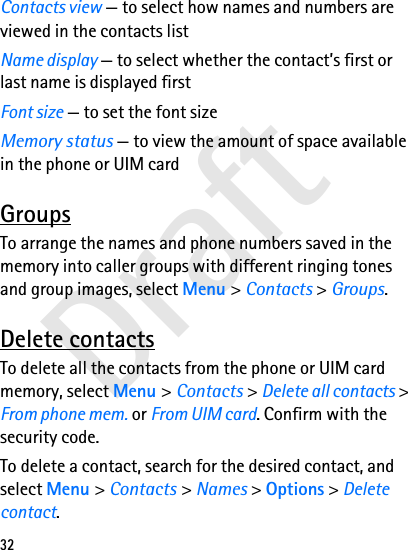Draft32Contacts view — to select how names and numbers are viewed in the contacts listName display — to select whether the contact’s first or last name is displayed firstFont size — to set the font sizeMemory status — to view the amount of space available in the phone or UIM cardGroupsTo arrange the names and phone numbers saved in the memory into caller groups with different ringing tones and group images, select Menu &gt; Contacts &gt; Groups.Delete contactsTo delete all the contacts from the phone or UIM card memory, select Menu &gt; Contacts &gt; Delete all contacts &gt; From phone mem. or From UIM card. Confirm with the security code.To delete a contact, search for the desired contact, and select Menu &gt; Contacts &gt; Names &gt; Options &gt; Delete contact.