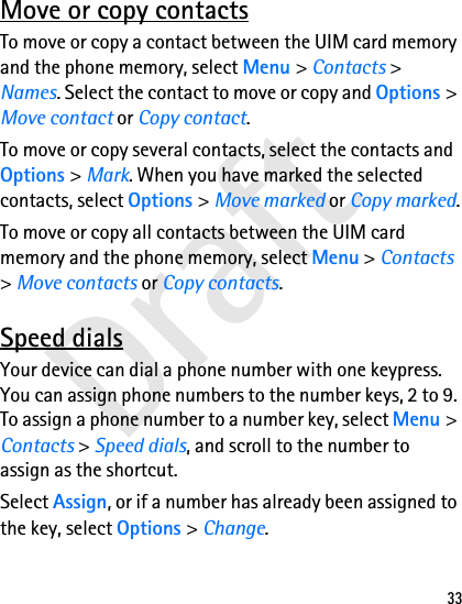Draft33Move or copy contactsTo move or copy a contact between the UIM card memory and the phone memory, select Menu &gt; Contacts &gt; Names. Select the contact to move or copy and Options &gt; Move contact or Copy contact.To move or copy several contacts, select the contacts and Options &gt; Mark. When you have marked the selected contacts, select Options &gt; Move marked or Copy marked.To move or copy all contacts between the UIM card memory and the phone memory, select Menu &gt; Contacts &gt; Move contacts or Copy contacts.Speed dialsYour device can dial a phone number with one keypress. You can assign phone numbers to the number keys, 2 to 9. To assign a phone number to a number key, select Menu &gt; Contacts &gt; Speed dials, and scroll to the number to assign as the shortcut.Select Assign, or if a number has already been assigned to the key, select Options &gt; Change.