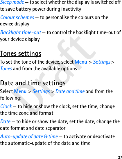 Draft37Sleep mode — to select whether the display is switched off to save battery power during inactivityColour schemes — to personalise the colours on the device displayBacklight time-out — to control the backlight time-out of your device displayTones settingsTo set the tone of the device, select Menu &gt; Settings &gt; Tones and from the available options.Date and time settingsSelect Menu &gt; Settings &gt; Date and time and from the following:Clock — to hide or show the clock, set the time, change the time zone and formatDate — to hide or show the date, set the date, change the date format and date separatorAuto-update of date &amp; time — to activate or deactivate the automatic-update of the date and time