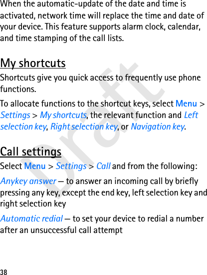 Draft38When the automatic-update of the date and time is activated, network time will replace the time and date of your device. This feature supports alarm clock, calendar, and time stamping of the call lists.My shortcutsShortcuts give you quick access to frequently use phone functions.To allocate functions to the shortcut keys, select Menu &gt; Settings &gt; My shortcuts, the relevant function and Left selection key, Right selection key, or Navigation key.Call settingsSelect Menu &gt; Settings &gt; Call and from the following:Anykey answer — to answer an incoming call by briefly pressing any key, except the end key, left selection key and right selection keyAutomatic redial — to set your device to redial a number after an unsuccessful call attempt