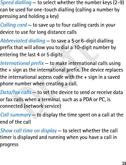 Draft39Speed dialling — to select whether the number keys (2-9) can be used for one-touch dialling (calling a number by pressing and holding a key)Calling card — to save up to four calling cards in your device to use for long distance callsAbbreviated dialling — to save a 5 or 6-digit dialling prefix that will allow you to dial a 10-digit number by entering the last 4 or 5 digitsInternational prefix — to make international calls using the + sign as the international prefix. The device replaces the international access code with the + sign in a saved phone number when creating a call.Data/fax calls — to set the device to send or receive data or fax calls when a terminal, such as a PDA or PC, is connected (network service)Call summary — to display the time spent on a call at the end of the callShow call time on display — to select whether the call timer is displayed and running when you have a call in progress
