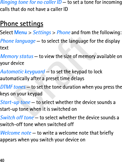 Draft40Ringing tone for no caller ID — to set a tone for incoming calls that do not have a caller IDPhone settingsSelect Menu &gt; Settings &gt; Phone and from the following:Phone language — to select the language for the display textMemory status — to view the size of memory available on your deviceAutomatic keyguard — to set the keypad to lock automatically after a preset time delaysDTMF tones — to set the tone duration when you press the keys on your keypadStart-up tone — to select whether the device sounds a start-up tone when it is switched onSwitch off tone — to select whether the device sounds a switch-off tone when switched offWelcome note — to write a welcome note that briefly appears when you switch your device on