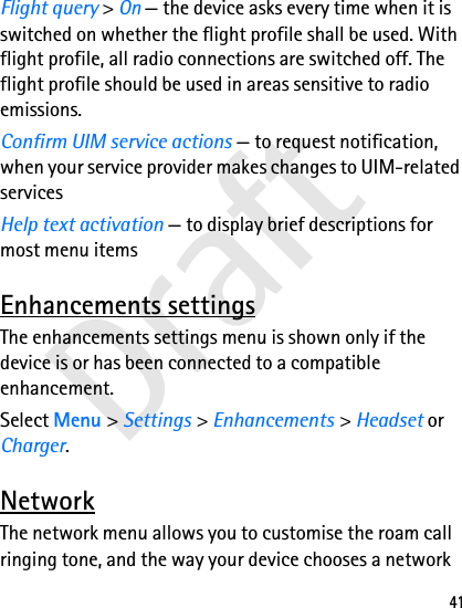 Draft41Flight query &gt; On — the device asks every time when it is switched on whether the flight profile shall be used. With flight profile, all radio connections are switched off. The flight profile should be used in areas sensitive to radio emissions.Confirm UIM service actions — to request notification, when your service provider makes changes to UIM-related servicesHelp text activation — to display brief descriptions for most menu itemsEnhancements settingsThe enhancements settings menu is shown only if the device is or has been connected to a compatible enhancement.Select Menu &gt; Settings &gt; Enhancements &gt; Headset or Charger.NetworkThe network menu allows you to customise the roam call ringing tone, and the way your device chooses a network 
