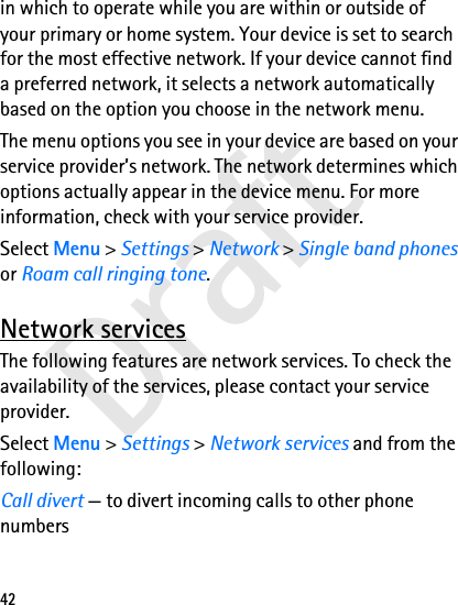 Draft42in which to operate while you are within or outside of your primary or home system. Your device is set to search for the most effective network. If your device cannot find a preferred network, it selects a network automatically based on the option you choose in the network menu.The menu options you see in your device are based on your service provider’s network. The network determines which options actually appear in the device menu. For more information, check with your service provider.Select Menu &gt; Settings &gt; Network &gt; Single band phones or Roam call ringing tone.Network servicesThe following features are network services. To check the availability of the services, please contact your service provider.Select Menu &gt; Settings &gt; Network services and from the following:Call divert — to divert incoming calls to other phone numbers