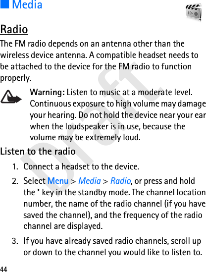 Draft44■MediaRadioThe FM radio depends on an antenna other than the wireless device antenna. A compatible headset needs to be attached to the device for the FM radio to function properly.Warning: Listen to music at a moderate level. Continuous exposure to high volume may damage your hearing. Do not hold the device near your ear when the loudspeaker is in use, because the volume may be extremely loud.Listen to the radio1. Connect a headset to the device.2. Select Menu &gt; Media &gt; Radio, or press and hold the * key in the standby mode. The channel location number, the name of the radio channel (if you have saved the channel), and the frequency of the radio channel are displayed.3. If you have already saved radio channels, scroll up or down to the channel you would like to listen to.