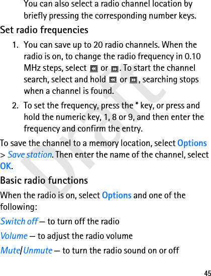 Draft45You can also select a radio channel location by briefly pressing the corresponding number keys.Set radio frequencies1. You can save up to 20 radio channels. When the radio is on, to change the radio frequency in 0.10 MHz steps, select   or  . To start the channel search, select and hold   or  , searching stops when a channel is found.2. To set the frequency, press the * key, or press and hold the numeric key, 1, 8 or 9, and then enter the frequency and confirm the entry.To save the channel to a memory location, select Options &gt; Save station. Then enter the name of the channel, select OK.Basic radio functionsWhen the radio is on, select Options and one of the following:Switch off — to turn off the radioVolume — to adjust the radio volumeMute/Unmute — to turn the radio sound on or off