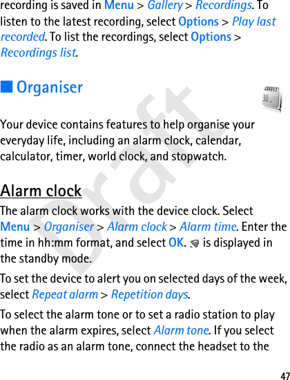 Draft47recording is saved in Menu &gt; Gallery &gt; Recordings. To listen to the latest recording, select Options &gt; Play last recorded. To list the recordings, select Options &gt; Recordings list.■OrganiserYour device contains features to help organise your everyday life, including an alarm clock, calendar, calculator, timer, world clock, and stopwatch.Alarm clockThe alarm clock works with the device clock. Select Menu &gt; Organiser &gt; Alarm clock &gt; Alarm time. Enter the time in hh:mm format, and select OK.   is displayed in the standby mode.To set the device to alert you on selected days of the week, select Repeat alarm &gt; Repetition days.To select the alarm tone or to set a radio station to play when the alarm expires, select Alarm tone. If you select the radio as an alarm tone, connect the headset to the 