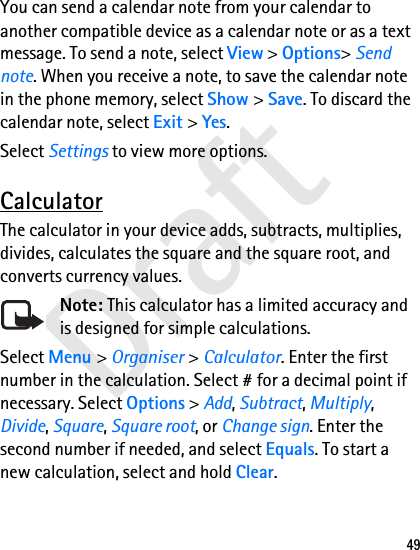 Draft49You can send a calendar note from your calendar to another compatible device as a calendar note or as a text message. To send a note, select View &gt; Options&gt; Send note. When you receive a note, to save the calendar note in the phone memory, select Show &gt; Save. To discard the calendar note, select Exit &gt; Yes.Select Settings to view more options.CalculatorThe calculator in your device adds, subtracts, multiplies, divides, calculates the square and the square root, and converts currency values.Note: This calculator has a limited accuracy and is designed for simple calculations.Select Menu &gt; Organiser &gt; Calculator. Enter the first number in the calculation. Select # for a decimal point if necessary. Select Options &gt; Add, Subtract, Multiply, Divide, Square, Square root, or Change sign. Enter the second number if needed, and select Equals. To start a new calculation, select and hold Clear.