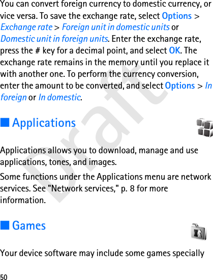 Draft50You can convert foreign currency to domestic currency, or vice versa. To save the exchange rate, select Options &gt; Exchange rate &gt; Foreign unit in domestic units or Domestic unit in foreign units. Enter the exchange rate, press the # key for a decimal point, and select OK. The exchange rate remains in the memory until you replace it with another one. To perform the currency conversion, enter the amount to be converted, and select Options &gt; In foreign or In domestic.■ApplicationsApplications allows you to download, manage and use applications, tones, and images.Some functions under the Applications menu are network services. See &quot;Network services,&quot; p. 8 for more information.■GamesYour device software may include some games specially 