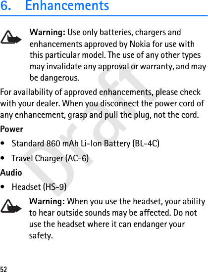Draft526. EnhancementsWarning: Use only batteries, chargers and enhancements approved by Nokia for use with this particular model. The use of any other types may invalidate any approval or warranty, and may be dangerous.For availability of approved enhancements, please check with your dealer. When you disconnect the power cord of any enhancement, grasp and pull the plug, not the cord.Power• Standard 860 mAh Li-Ion Battery (BL-4C)• Travel Charger (AC-6)Audio• Headset (HS-9)Warning: When you use the headset, your ability to hear outside sounds may be affected. Do not use the headset where it can endanger your safety. 