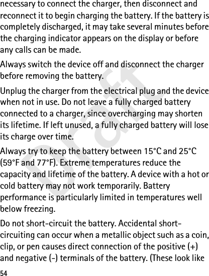 Draft54necessary to connect the charger, then disconnect and reconnect it to begin charging the battery. If the battery is completely discharged, it may take several minutes before the charging indicator appears on the display or before any calls can be made.Always switch the device off and disconnect the charger before removing the battery.Unplug the charger from the electrical plug and the device when not in use. Do not leave a fully charged battery connected to a charger, since overcharging may shorten its lifetime. If left unused, a fully charged battery will lose its charge over time.Always try to keep the battery between 15°C and 25°C (59°F and 77°F). Extreme temperatures reduce the capacity and lifetime of the battery. A device with a hot or cold battery may not work temporarily. Battery performance is particularly limited in temperatures well below freezing.Do not short-circuit the battery. Accidental short-circuiting can occur when a metallic object such as a coin, clip, or pen causes direct connection of the positive (+) and negative (-) terminals of the battery. (These look like 