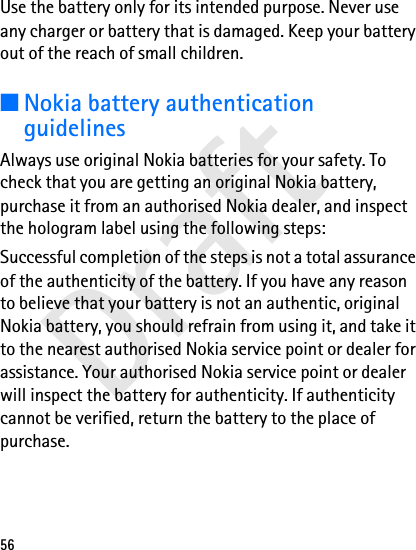 Draft56Use the battery only for its intended purpose. Never use any charger or battery that is damaged. Keep your battery out of the reach of small children.■Nokia battery authentication guidelinesAlways use original Nokia batteries for your safety. To check that you are getting an original Nokia battery, purchase it from an authorised Nokia dealer, and inspect the hologram label using the following steps:Successful completion of the steps is not a total assurance of the authenticity of the battery. If you have any reason to believe that your battery is not an authentic, original Nokia battery, you should refrain from using it, and take it to the nearest authorised Nokia service point or dealer for assistance. Your authorised Nokia service point or dealer will inspect the battery for authenticity. If authenticity cannot be verified, return the battery to the place of purchase.