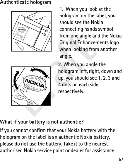 Draft57Authenticate hologram1.  When you look at the hologram on the label, you should see the Nokia connecting hands symbol from one angle and the Nokia Original Enhancements logo when looking from another angle.2. When you angle the hologram left, right, down and up, you should see 1, 2, 3 and 4 dots on each side respectively.What if your battery is not authentic?If you cannot confirm that your Nokia battery with the hologram on the label is an authentic Nokia battery, please do not use the battery. Take it to the nearest authorised Nokia service point or dealer for assistance. 