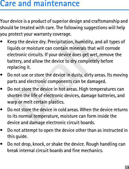 Draft59Care and maintenanceYour device is a product of superior design and craftsmanship and should be treated with care. The following suggestions will help you protect your warranty coverage.• Keep the device dry. Precipitation, humidity, and all types of liquids or moisture can contain minerals that will corrode electronic circuits. If your device does get wet, remove the battery, and allow the device to dry completely before replacing it.• Do not use or store the device in dusty, dirty areas. Its moving parts and electronic components can be damaged.• Do not store the device in hot areas. High temperatures can shorten the life of electronic devices, damage batteries, and warp or melt certain plastics.• Do not store the device in cold areas. When the device returns to its normal temperature, moisture can form inside the device and damage electronic circuit boards.• Do not attempt to open the device other than as instructed in this guide.• Do not drop, knock, or shake the device. Rough handling can break internal circuit boards and fine mechanics.