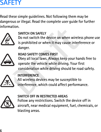 Draft6SAFETYRead these simple guidelines. Not following them may be dangerous or illegal. Read the complete user guide for further information. SWITCH ON SAFELYDo not switch the device on when wireless phone use is prohibited or when it may cause interference or danger.ROAD SAFETY COMES FIRSTObey all local laws. Always keep your hands free to operate the vehicle while driving. Your first consideration while driving should be road safety.INTERFERENCEAll wireless devices may be susceptible to interference, which could affect performance.SWITCH OFF IN RESTRICTED AREASFollow any restrictions. Switch the device off in aircraft, near medical equipment, fuel, chemicals, or blasting areas.