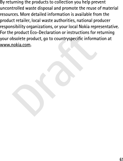 Draft61By returning the products to collection you help prevent uncontrolled waste disposal and promote the reuse of material resources. More detailed information is available from the product retailer, local waste authorities, national producer responsibility organizations, or your local Nokia representative. For the product Eco-Declaration or instructions for returning your obsolete product, go to countryspecific information at www.nokia.com.