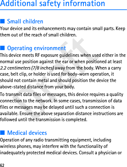 Draft62Additional safety information■Small childrenYour device and its enhancements may contain small parts. Keep them out of the reach of small children.■Operating environmentThis device meets RF exposure guidelines when used either in the normal use position against the ear or when positioned at least 2.2 centimeters (7/8 inches) away from the body. When a carry case, belt clip, or holder is used for body-worn operation, it should not contain metal and should position the device the above-stated distance from your body.To transmit data files or messages, this device requires a quality connection to the network. In some cases, transmission of data files or messages may be delayed until such a connection is available. Ensure the above separation distance instructions are followed until the transmission is completed.■Medical devicesOperation of any radio transmitting equipment, including wireless phones, may interfere with the functionality of inadequately protected medical devices. Consult a physician or 