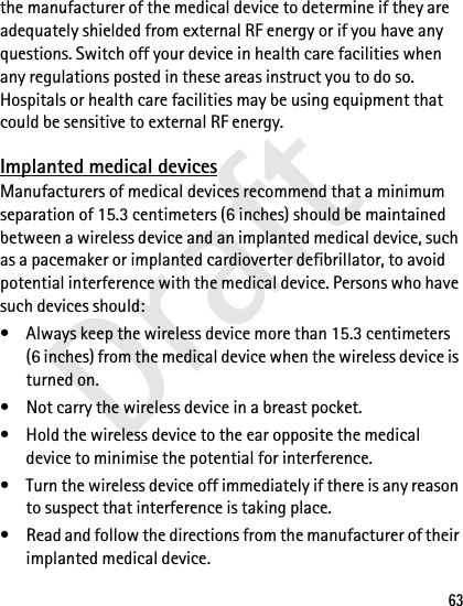 Draft63the manufacturer of the medical device to determine if they are adequately shielded from external RF energy or if you have any questions. Switch off your device in health care facilities when any regulations posted in these areas instruct you to do so. Hospitals or health care facilities may be using equipment that could be sensitive to external RF energy.Implanted medical devicesManufacturers of medical devices recommend that a minimum separation of 15.3 centimeters (6 inches) should be maintained between a wireless device and an implanted medical device, such as a pacemaker or implanted cardioverter defibrillator, to avoid potential interference with the medical device. Persons who have such devices should:• Always keep the wireless device more than 15.3 centimeters (6 inches) from the medical device when the wireless device is turned on.• Not carry the wireless device in a breast pocket.• Hold the wireless device to the ear opposite the medical device to minimise the potential for interference.• Turn the wireless device off immediately if there is any reason to suspect that interference is taking place.• Read and follow the directions from the manufacturer of their implanted medical device.