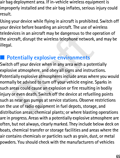 Draft65air bag deployment area. If in-vehicle wireless equipment is improperly installed and the air bag inflates, serious injury could result.Using your device while flying in aircraft is prohibited. Switch off your device before boarding an aircraft. The use of wireless teledevices in an aircraft may be dangerous to the operation of the aircraft, disrupt the wireless telephone network, and may be illegal.■Potentially explosive environmentsSwitch off your device when in any area with a potentially explosive atmosphere, and obey all signs and instructions. Potentially explosive atmospheres include areas where you would normally be advised to turn off your vehicle engine. Sparks in such areas could cause an explosion or fire resulting in bodily injury or even death. Switch off the device at refuelling points such as near gas pumps at service stations. Observe restrictions on the use of radio equipment in fuel depots, storage, and distribution areas; chemical plants; or where blasting operations are in progress. Areas with a potentially explosive atmosphere are often, but not always, clearly marked. They include below deck on boats, chemical transfer or storage facilities and areas where the air contains chemicals or particles such as grain, dust, or metal powders. You should check with the manufacturers of vehicles 