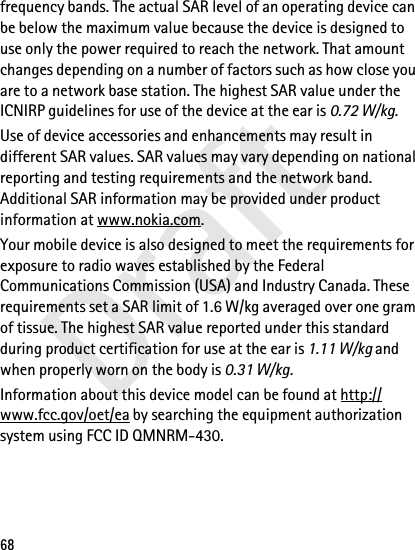 Draft68frequency bands. The actual SAR level of an operating device can be below the maximum value because the device is designed to use only the power required to reach the network. That amount changes depending on a number of factors such as how close you are to a network base station. The highest SAR value under the ICNIRP guidelines for use of the device at the ear is 0.72 W/kg. Use of device accessories and enhancements may result in different SAR values. SAR values may vary depending on national reporting and testing requirements and the network band. Additional SAR information may be provided under product information at www.nokia.com.Your mobile device is also designed to meet the requirements for exposure to radio waves established by the Federal Communications Commission (USA) and Industry Canada. These requirements set a SAR limit of 1.6 W/kg averaged over one gram of tissue. The highest SAR value reported under this standard during product certification for use at the ear is 1.11 W/kg and when properly worn on the body is 0.31 W/kg. Information about this device model can be found at http://www.fcc.gov/oet/ea by searching the equipment authorization system using FCC ID QMNRM-430.