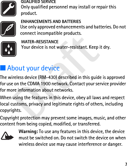 Draft7QUALIFIED SERVICEOnly qualified personnel may install or repair this product.ENHANCEMENTS AND BATTERIESUse only approved enhancements and batteries. Do not connect incompatible products.WATER-RESISTANCEYour device is not water-resistant. Keep it dry.■About your deviceThe wireless device (RM-430) described in this guide is approved for use on the CDMA 1900 network. Contact your service provider for more information about networks.When using the features in this device, obey all laws and respect local customs, privacy and legitimate rights of others, including copyrights. Copyright protection may prevent some images, music, and other content from being copied, modified, or transferred.Warning: To use any features in this device, the device must be switched on. Do not switch the device on when wireless device use may cause interference or danger.