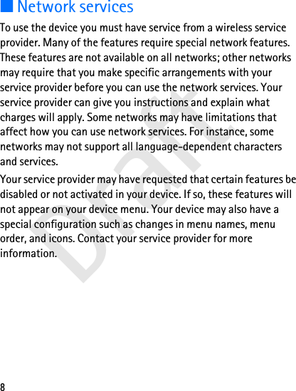 Draft8■Network servicesTo use the device you must have service from a wireless service provider. Many of the features require special network features. These features are not available on all networks; other networks may require that you make specific arrangements with your service provider before you can use the network services. Your service provider can give you instructions and explain what charges will apply. Some networks may have limitations that affect how you can use network services. For instance, some networks may not support all language-dependent characters and services.Your service provider may have requested that certain features be disabled or not activated in your device. If so, these features will not appear on your device menu. Your device may also have a special configuration such as changes in menu names, menu order, and icons. Contact your service provider for more information. 