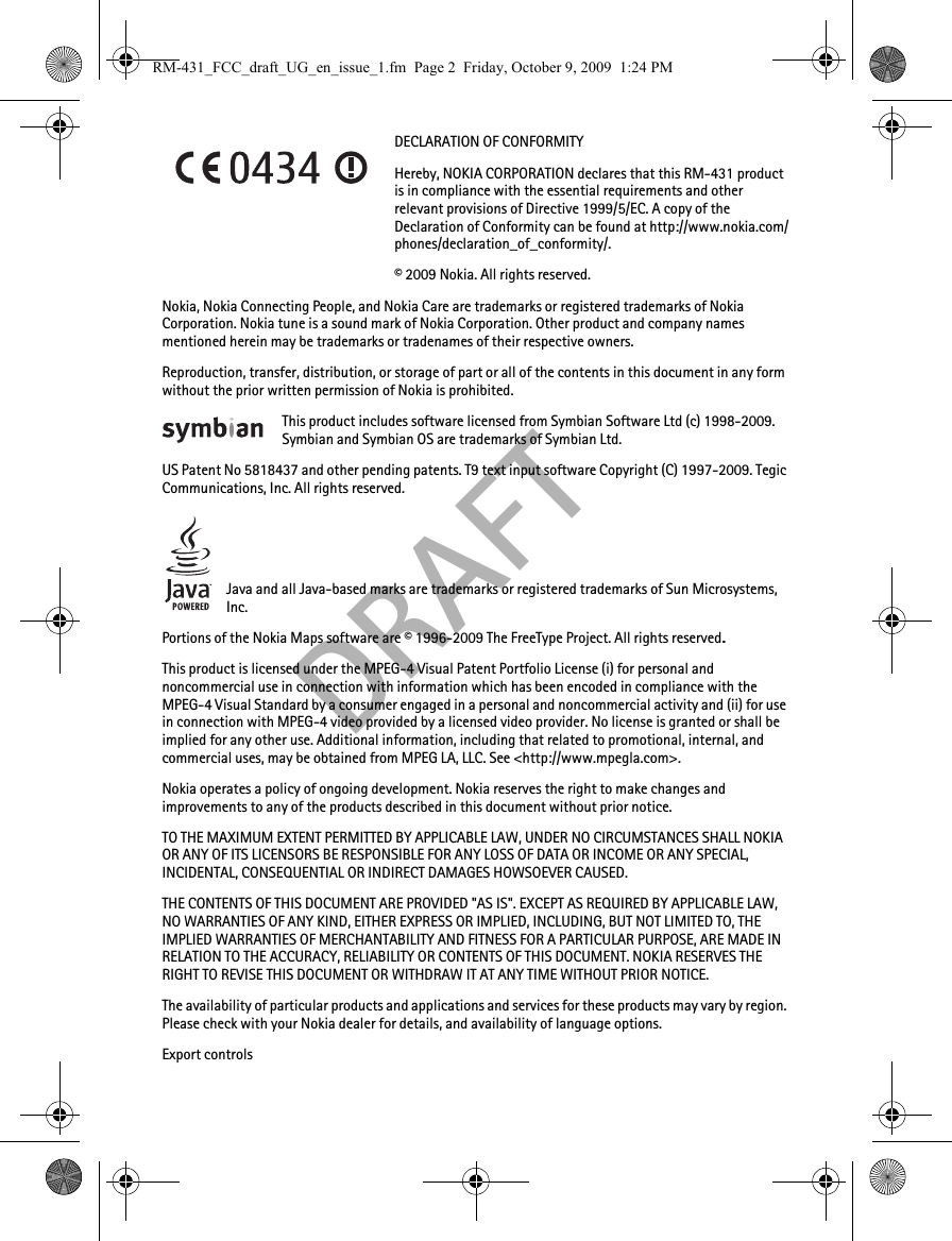 DRAFTDECLARATION OF CONFORMITYHereby, NOKIA CORPORATION declares that this RM-431 product is in compliance with the essential requirements and other relevant provisions of Directive 1999/5/EC. A copy of the Declaration of Conformity can be found at http://www.nokia.com/phones/declaration_of_conformity/.© 2009 Nokia. All rights reserved.Nokia, Nokia Connecting People, and Nokia Care are trademarks or registered trademarks of Nokia Corporation. Nokia tune is a sound mark of Nokia Corporation. Other product and company names mentioned herein may be trademarks or tradenames of their respective owners.Reproduction, transfer, distribution, or storage of part or all of the contents in this document in any form without the prior written permission of Nokia is prohibited.This product includes software licensed from Symbian Software Ltd (c) 1998-2009. Symbian and Symbian OS are trademarks of Symbian Ltd.US Patent No 5818437 and other pending patents. T9 text input software Copyright (C) 1997-2009. Tegic Communications, Inc. All rights reserved.Java and all Java-based marks are trademarks or registered trademarks of Sun Microsystems, Inc.Portions of the Nokia Maps software are © 1996-2009 The FreeType Project. All rights reserved.This product is licensed under the MPEG-4 Visual Patent Portfolio License (i) for personal and noncommercial use in connection with information which has been encoded in compliance with the MPEG-4 Visual Standard by a consumer engaged in a personal and noncommercial activity and (ii) for use in connection with MPEG-4 video provided by a licensed video provider. No license is granted or shall be implied for any other use. Additional information, including that related to promotional, internal, and commercial uses, may be obtained from MPEG LA, LLC. See &lt;http://www.mpegla.com&gt;.Nokia operates a policy of ongoing development. Nokia reserves the right to make changes and improvements to any of the products described in this document without prior notice.TO THE MAXIMUM EXTENT PERMITTED BY APPLICABLE LAW, UNDER NO CIRCUMSTANCES SHALL NOKIA OR ANY OF ITS LICENSORS BE RESPONSIBLE FOR ANY LOSS OF DATA OR INCOME OR ANY SPECIAL, INCIDENTAL, CONSEQUENTIAL OR INDIRECT DAMAGES HOWSOEVER CAUSED.THE CONTENTS OF THIS DOCUMENT ARE PROVIDED &quot;AS IS&quot;. EXCEPT AS REQUIRED BY APPLICABLE LAW, NO WARRANTIES OF ANY KIND, EITHER EXPRESS OR IMPLIED, INCLUDING, BUT NOT LIMITED TO, THE IMPLIED WARRANTIES OF MERCHANTABILITY AND FITNESS FOR A PARTICULAR PURPOSE, ARE MADE IN RELATION TO THE ACCURACY, RELIABILITY OR CONTENTS OF THIS DOCUMENT. NOKIA RESERVES THE RIGHT TO REVISE THIS DOCUMENT OR WITHDRAW IT AT ANY TIME WITHOUT PRIOR NOTICE.The availability of particular products and applications and services for these products may vary by region. Please check with your Nokia dealer for details, and availability of language options.Export controlsRM-431_FCC_draft_UG_en_issue_1.fm  Page 2  Friday, October 9, 2009  1:24 PM