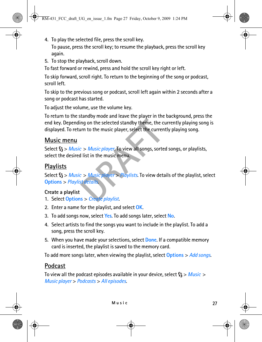 27MusicDRAFT4. To play the selected file, press the scroll key.To pause, press the scroll key; to resume the playback, press the scroll key again.5. To stop the playback, scroll down.To fast forward or rewind, press and hold the scroll key right or left.To skip forward, scroll right. To return to the beginning of the song or podcast, scroll left.To skip to the previous song or podcast, scroll left again within 2 seconds after a song or podcast has started.To adjust the volume, use the volume key.To return to the standby mode and leave the player in the background, press the end key. Depending on the selected standby theme, the currently playing song is displayed. To return to the music player, select the currently playing song.Music menuSelect &gt; Music  &gt; Music player. To view all songs, sorted songs, or playlists, select the desired list in the music menu.PlaylistsSelect &gt; Music  &gt; Music player &gt; Playlists. To view details of the playlist, select Options &gt; Playlist details.Create a playlist1. Select Options &gt; Create playlist.2. Enter a name for the playlist, and select OK. 3. To add songs now, select Yes. To add songs later, select No.4. Select artists to find the songs you want to include in the playlist. To add a song, press the scroll key.5. When you have made your selections, select Done. If a compatible memory card is inserted, the playlist is saved to the memory card.To add more songs later, when viewing the playlist, select Options &gt; Add songs.PodcastTo view all the podcast episodes available in your device, select  &gt; Music  &gt; Music player &gt; Podcasts &gt; All episodes.RM-431_FCC_draft_UG_en_issue_1.fm  Page 27  Friday, October 9, 2009  1:24 PM
