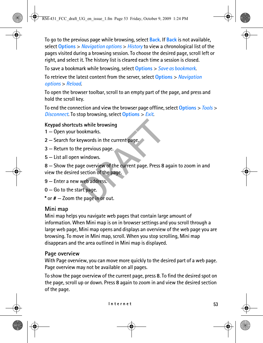 53InternetDRAFTTo go to the previous page while browsing, select Back. If Back is not available, select Options &gt; Navigation options &gt; History to view a chronological list of the pages visited during a browsing session. To choose the desired page, scroll left or right, and select it. The history list is cleared each time a session is closed.To save a bookmark while browsing, select Options &gt; Save as bookmark.To retrieve the latest content from the server, select Options &gt; Navigation options &gt; Reload.To open the browser toolbar, scroll to an empty part of the page, and press and hold the scroll key.To end the connection and view the browser page offline, select Options &gt; Tools &gt; Disconnect. To stop browsing, select Options &gt; Exit.Keypad shortcuts while browsing1 — Open your bookmarks.2 — Search for keywords in the current page.3 — Return to the previous page.5 — List all open windows.8 — Show the page overview of the current page. Press 8 again to zoom in and view the desired section of the page.9 — Enter a new web address.0 — Go to the start page.* or # — Zoom the page in or out.Mini mapMini map helps you navigate web pages that contain large amount of information. When Mini map is on in browser settings and you scroll through a large web page, Mini map opens and displays an overview of the web page you are browsing. To move in Mini map, scroll. When you stop scrolling, Mini map disappears and the area outlined in Mini map is displayed.Page overviewWith Page overview, you can move more quickly to the desired part of a web page. Page overview may not be available on all pages.To show the page overview of the current page, press 8. To find the desired spot on the page, scroll up or down. Press 8 again to zoom in and view the desired section of the page.RM-431_FCC_draft_UG_en_issue_1.fm  Page 53  Friday, October 9, 2009  1:24 PM