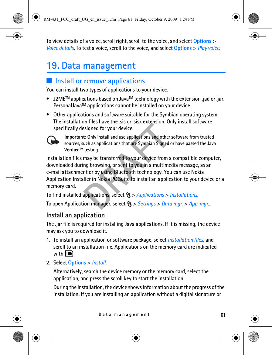 61Data managementDRAFTTo view details of a voice, scroll right, scroll to the voice, and select Options &gt; Voice details. To test a voice, scroll to the voice, and select Options &gt; Play voice.19. Data management■Install or remove applicationsYou can install two types of applications to your device:• J2METM applications based on JavaTM technology with the extension .jad or .jar. PersonalJavaTM applications cannot be installed on your device.• Other applications and software suitable for the Symbian operating system. The installation files have the .sis or .sisx extension. Only install software specifically designed for your device.Important: Only install and use applications and other software from trusted sources, such as applications that are Symbian Signed or have passed the Java VerifiedTM testing.Installation files may be transferred to your device from a compatible computer, downloaded during browsing, or sent to you in a multimedia message, as an e-mail attachment or by using Bluetooth technology. You can use Nokia Application Installer in Nokia PC Suite to install an application to your device or a memory card.To find installed applications, select  &gt; Applications &gt; Installations.To open Application manager, select  &gt; Settings &gt; Data mgr. &gt; App. mgr..Install an applicationThe .jar file is required for installing Java applications. If it is missing, the device may ask you to download it.1. To install an application or software package, select Installation files, and scroll to an installation file. Applications on the memory card are indicated with .2. Select Options &gt; Install.Alternatively, search the device memory or the memory card, select the application, and press the scroll key to start the installation.During the installation, the device shows information about the progress of the installation. If you are installing an application without a digital signature or RM-431_FCC_draft_UG_en_issue_1.fm  Page 61  Friday, October 9, 2009  1:24 PM