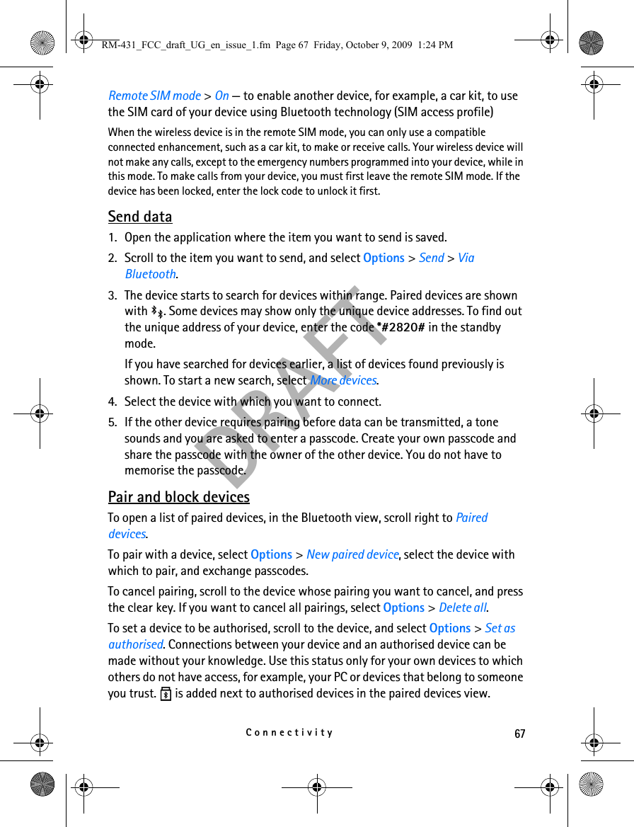 67ConnectivityDRAFTRemote SIM mode &gt; On — to enable another device, for example, a car kit, to use the SIM card of your device using Bluetooth technology (SIM access profile)When the wireless device is in the remote SIM mode, you can only use a compatible connected enhancement, such as a car kit, to make or receive calls. Your wireless device will not make any calls, except to the emergency numbers programmed into your device, while in this mode. To make calls from your device, you must first leave the remote SIM mode. If the device has been locked, enter the lock code to unlock it first.Send data1. Open the application where the item you want to send is saved.2. Scroll to the item you want to send, and select Options &gt; Send &gt; Via Bluetooth.3. The device starts to search for devices within range. Paired devices are shown with  . Some devices may show only the unique device addresses. To find out the unique address of your device, enter the code *#2820# in the standby mode.If you have searched for devices earlier, a list of devices found previously is shown. To start a new search, select More devices.4. Select the device with which you want to connect.5. If the other device requires pairing before data can be transmitted, a tone sounds and you are asked to enter a passcode. Create your own passcode and share the passcode with the owner of the other device. You do not have to memorise the passcode.Pair and block devicesTo open a list of paired devices, in the Bluetooth view, scroll right to Paired devices.To pair with a device, select Options &gt; New paired device, select the device with which to pair, and exchange passcodes.To cancel pairing, scroll to the device whose pairing you want to cancel, and press the clear key. If you want to cancel all pairings, select Options &gt; Delete all.To set a device to be authorised, scroll to the device, and select Options &gt; Set as authorised. Connections between your device and an authorised device can be made without your knowledge. Use this status only for your own devices to which others do not have access, for example, your PC or devices that belong to someone you trust.   is added next to authorised devices in the paired devices view.RM-431_FCC_draft_UG_en_issue_1.fm  Page 67  Friday, October 9, 2009  1:24 PM