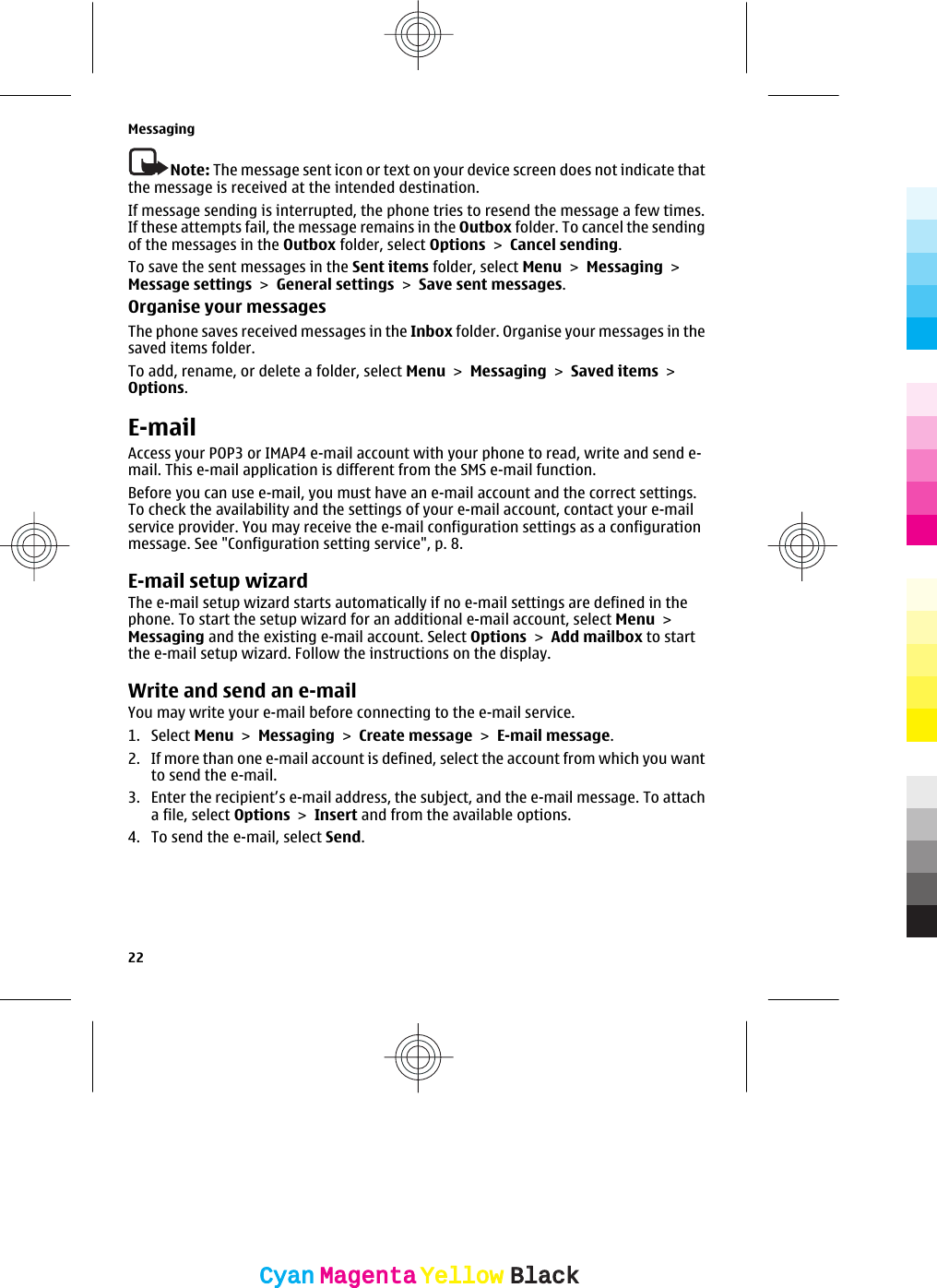 Note: The message sent icon or text on your device screen does not indicate thatthe message is received at the intended destination.If message sending is interrupted, the phone tries to resend the message a few times.If these attempts fail, the message remains in the Outbox folder. To cancel the sendingof the messages in the Outbox folder, select Options &gt; Cancel sending.To save the sent messages in the Sent items folder, select Menu &gt; Messaging &gt;Message settings &gt; General settings &gt; Save sent messages.Organise your messagesThe phone saves received messages in the Inbox folder. Organise your messages in thesaved items folder.To add, rename, or delete a folder, select Menu &gt; Messaging &gt; Saved items &gt;Options.E-mailAccess your POP3 or IMAP4 e-mail account with your phone to read, write and send e-mail. This e-mail application is different from the SMS e-mail function.Before you can use e-mail, you must have an e-mail account and the correct settings.To check the availability and the settings of your e-mail account, contact your e-mailservice provider. You may receive the e-mail configuration settings as a configurationmessage. See &quot;Configuration setting service&quot;, p. 8.E-mail setup wizardThe e-mail setup wizard starts automatically if no e-mail settings are defined in thephone. To start the setup wizard for an additional e-mail account, select Menu &gt;Messaging and the existing e-mail account. Select Options &gt; Add mailbox to startthe e-mail setup wizard. Follow the instructions on the display.Write and send an e-mailYou may write your e-mail before connecting to the e-mail service.1. Select Menu &gt; Messaging &gt; Create message &gt; E-mail message.2. If more than one e-mail account is defined, select the account from which you wantto send the e-mail.3. Enter the recipient’s e-mail address, the subject, and the e-mail message. To attacha file, select Options &gt; Insert and from the available options.4. To send the e-mail, select Send.Messaging22CyanCyanMagentaMagentaYellowYellowBlackBlack