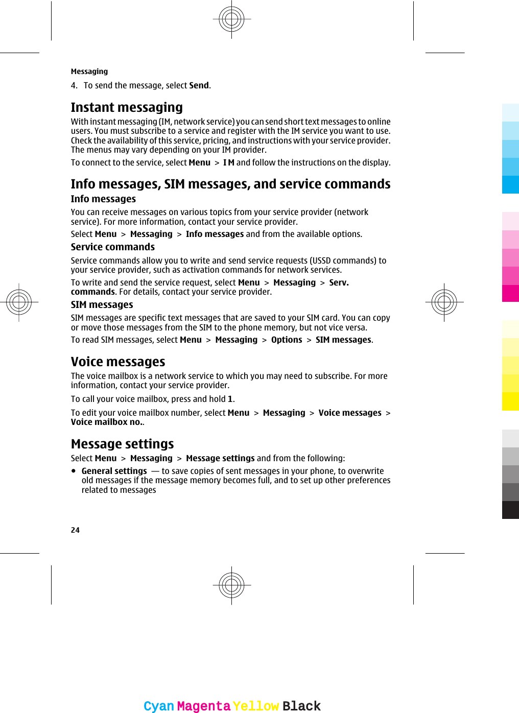 4. To send the message, select Send.Instant messagingWith instant messaging (IM, network service) you can send short text messages to onlineusers. You must subscribe to a service and register with the IM service you want to use.Check the availability of this service, pricing, and instructions with your service provider.The menus may vary depending on your IM provider.To connect to the service, select Menu &gt; I M and follow the instructions on the display.Info messages, SIM messages, and service commandsInfo messagesYou can receive messages on various topics from your service provider (networkservice). For more information, contact your service provider.Select Menu &gt; Messaging &gt; Info messages and from the available options.Service commandsService commands allow you to write and send service requests (USSD commands) toyour service provider, such as activation commands for network services.To write and send the service request, select Menu &gt; Messaging &gt; Serv.commands. For details, contact your service provider.SIM messagesSIM messages are specific text messages that are saved to your SIM card. You can copyor move those messages from the SIM to the phone memory, but not vice versa.To read SIM messages, select Menu &gt; Messaging &gt; Options &gt; SIM messages.Voice messagesThe voice mailbox is a network service to which you may need to subscribe. For moreinformation, contact your service provider.To call your voice mailbox, press and hold 1.To edit your voice mailbox number, select Menu &gt; Messaging &gt; Voice messages &gt;Voice mailbox no..Message settingsSelect Menu &gt; Messaging &gt; Message settings and from the following:●General settings  — to save copies of sent messages in your phone, to overwriteold messages if the message memory becomes full, and to set up other preferencesrelated to messagesMessaging24CyanCyanMagentaMagentaYellowYellowBlackBlack