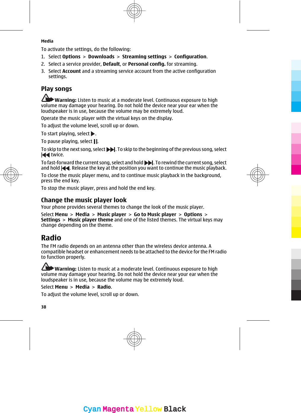 To activate the settings, do the following:1. Select Options &gt; Downloads &gt; Streaming settings &gt; Configuration.2. Select a service provider, Default, or Personal config. for streaming.3. Select Account and a streaming service account from the active configurationsettings.Play songsWarning: Listen to music at a moderate level. Continuous exposure to highvolume may damage your hearing. Do not hold the device near your ear when theloudspeaker is in use, because the volume may be extremely loud.Operate the music player with the virtual keys on the display.To adjust the volume level, scroll up or down.To start playing, select  .To pause playing, select  .To skip to the next song, select  . To skip to the beginning of the previous song, select twice.To fast-forward the current song, select and hold  . To rewind the current song, selectand hold  . Release the key at the position you want to continue the music playback.To close the music player menu, and to continue music playback in the background,press the end key.To stop the music player, press and hold the end key.Change the music player lookYour phone provides several themes to change the look of the music player.Select Menu &gt; Media &gt; Music player &gt; Go to Music player &gt; Options &gt;Settings &gt; Music player theme and one of the listed themes. The virtual keys maychange depending on the theme.RadioThe FM radio depends on an antenna other than the wireless device antenna. Acompatible headset or enhancement needs to be attached to the device for the FM radioto function properly.Warning: Listen to music at a moderate level. Continuous exposure to highvolume may damage your hearing. Do not hold the device near your ear when theloudspeaker is in use, because the volume may be extremely loud.Select Menu &gt; Media &gt; Radio.To adjust the volume level, scroll up or down.Media38CyanCyanMagentaMagentaYellowYellowBlackBlack