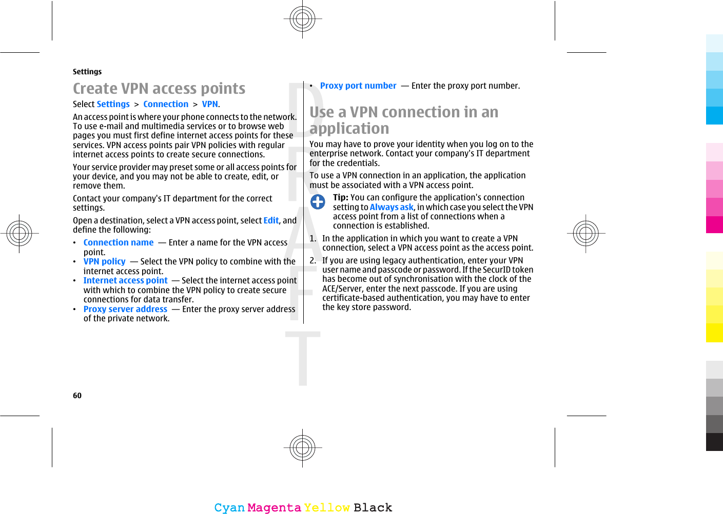 Create VPN access pointsSelect Settings &gt; Connection &gt; VPN.An access point is where your phone connects to the network.To use e-mail and multimedia services or to browse webpages you must first define internet access points for theseservices. VPN access points pair VPN policies with regularinternet access points to create secure connections.Your service provider may preset some or all access points foryour device, and you may not be able to create, edit, orremove them.Contact your company&apos;s IT department for the correctsettings.Open a destination, select a VPN access point, select Edit, anddefine the following:•Connection name  — Enter a name for the VPN accesspoint.•VPN policy  — Select the VPN policy to combine with theinternet access point.•Internet access point  — Select the internet access pointwith which to combine the VPN policy to create secureconnections for data transfer.•Proxy server address  — Enter the proxy server addressof the private network.•Proxy port number  — Enter the proxy port number.Use a VPN connection in anapplicationYou may have to prove your identity when you log on to theenterprise network. Contact your company&apos;s IT departmentfor the credentials.To use a VPN connection in an application, the applicationmust be associated with a VPN access point.Tip: You can configure the application&apos;s connectionsetting to Always ask, in which case you select the VPNaccess point from a list of connections when aconnection is established.1. In the application in which you want to create a VPNconnection, select a VPN access point as the access point.2. If you are using legacy authentication, enter your VPNuser name and passcode or password. If the SecurID tokenhas become out of synchronisation with the clock of theACE/Server, enter the next passcode. If you are usingcertificate-based authentication, you may have to enterthe key store password.Settings60CyanCyanMagentaMagentaYellowYellowBlackBlack