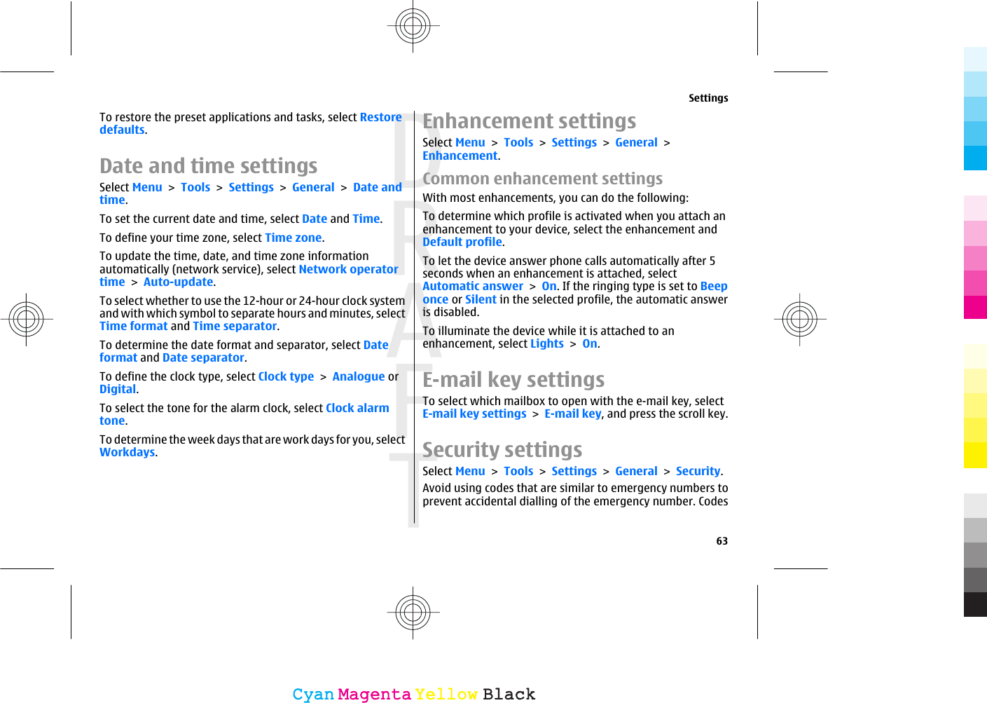 To restore the preset applications and tasks, select Restoredefaults.Date and time settingsSelect Menu &gt; Tools &gt; Settings &gt; General &gt; Date andtime.To set the current date and time, select Date and Time.To define your time zone, select Time zone.To update the time, date, and time zone informationautomatically (network service), select Network operatortime &gt; Auto-update.To select whether to use the 12-hour or 24-hour clock systemand with which symbol to separate hours and minutes, selectTime format and Time separator.To determine the date format and separator, select Dateformat and Date separator.To define the clock type, select Clock type &gt; Analogue orDigital.To select the tone for the alarm clock, select Clock alarmtone.To determine the week days that are work days for you, selectWorkdays.Enhancement settingsSelect Menu &gt; Tools &gt; Settings &gt; General &gt;Enhancement.Common enhancement settingsWith most enhancements, you can do the following:To determine which profile is activated when you attach anenhancement to your device, select the enhancement andDefault profile.To let the device answer phone calls automatically after 5seconds when an enhancement is attached, selectAutomatic answer &gt; On. If the ringing type is set to Beeponce or Silent in the selected profile, the automatic answeris disabled.To illuminate the device while it is attached to anenhancement, select Lights &gt; On.E-mail key settingsTo select which mailbox to open with the e-mail key, selectE-mail key settings &gt; E-mail key, and press the scroll key.Security settingsSelect Menu &gt; Tools &gt; Settings &gt; General &gt; Security.Avoid using codes that are similar to emergency numbers toprevent accidental dialling of the emergency number. CodesSettings63CyanCyanMagentaMagentaYellowYellowBlackBlack
