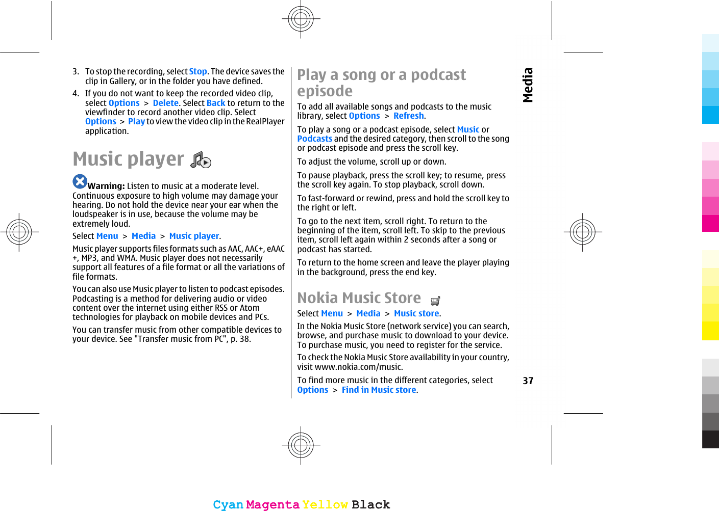 3. To stop the recording, select Stop. The device saves theclip in Gallery, or in the folder you have defined.4. If you do not want to keep the recorded video clip,select Options &gt; Delete. Select Back to return to theviewfinder to record another video clip. SelectOptions &gt; Play to view the video clip in the RealPlayerapplication.Music playerWarning: Listen to music at a moderate level.Continuous exposure to high volume may damage yourhearing. Do not hold the device near your ear when theloudspeaker is in use, because the volume may beextremely loud.Select Menu &gt; Media &gt; Music player.Music player supports files formats such as AAC, AAC+, eAAC+, MP3, and WMA. Music player does not necessarilysupport all features of a file format or all the variations offile formats.You can also use Music player to listen to podcast episodes.Podcasting is a method for delivering audio or videocontent over the internet using either RSS or Atomtechnologies for playback on mobile devices and PCs.You can transfer music from other compatible devices toyour device. See &quot;Transfer music from PC&quot;, p. 38.Play a song or a podcastepisodeTo add all available songs and podcasts to the musiclibrary, select Options &gt; Refresh.To play a song or a podcast episode, select Music orPodcasts and the desired category, then scroll to the songor podcast episode and press the scroll key.To adjust the volume, scroll up or down.To pause playback, press the scroll key; to resume, pressthe scroll key again. To stop playback, scroll down.To fast-forward or rewind, press and hold the scroll key tothe right or left.To go to the next item, scroll right. To return to thebeginning of the item, scroll left. To skip to the previousitem, scroll left again within 2 seconds after a song orpodcast has started.To return to the home screen and leave the player playingin the background, press the end key.Nokia Music Store Select Menu &gt; Media &gt; Music store.In the Nokia Music Store (network service) you can search,browse, and purchase music to download to your device.To purchase music, you need to register for the service.To check the Nokia Music Store availability in your country,visit www.nokia.com/music.To find more music in the different categories, selectOptions &gt; Find in Music store.37MediaCyanCyanMagentaMagentaYellowYellowBlackBlackCyanCyanMagentaMagentaYellowYellowBlackBlack