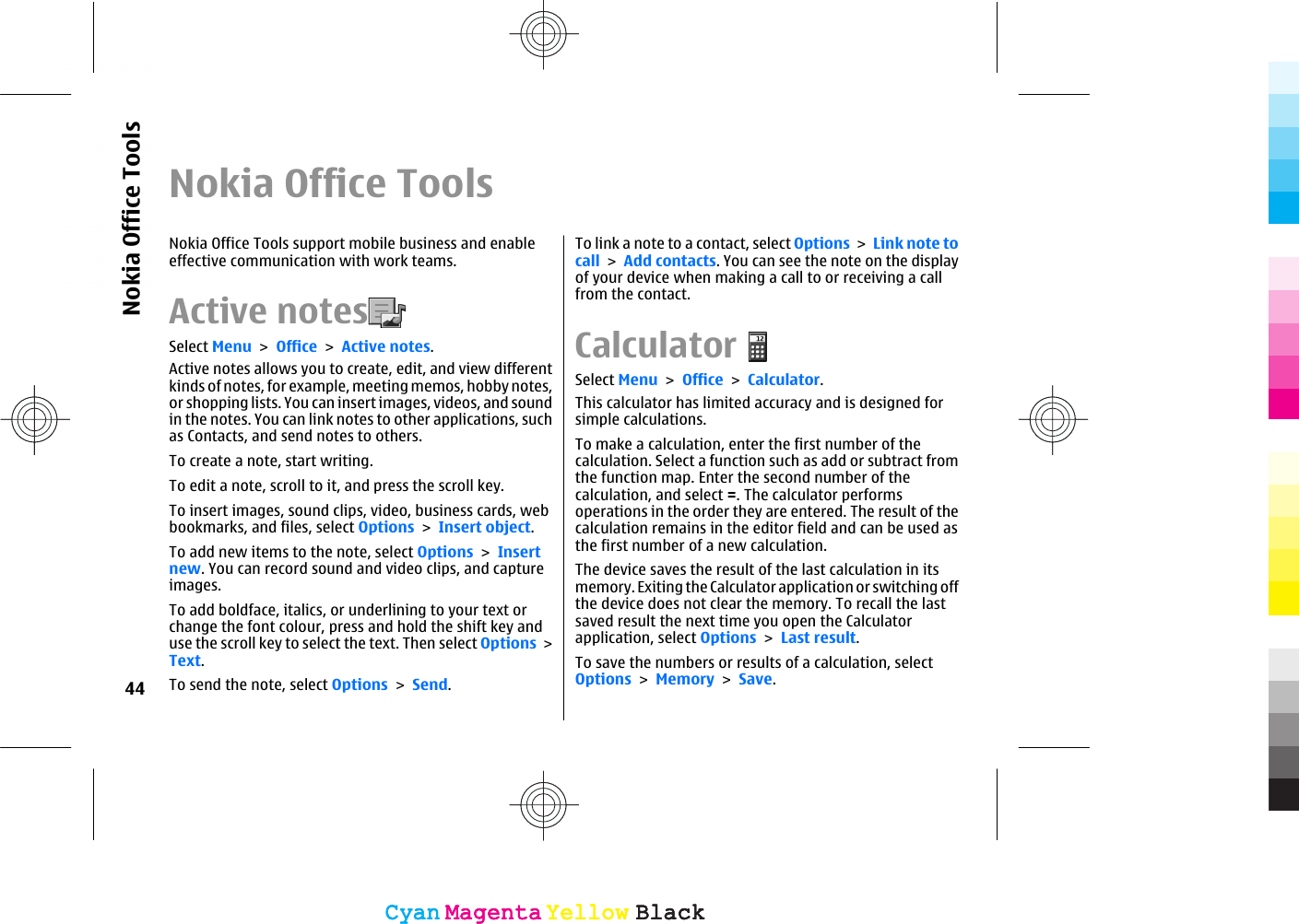 Nokia Office ToolsNokia Office Tools support mobile business and enableeffective communication with work teams.Active notes  Select Menu &gt; Office &gt; Active notes.Active notes allows you to create, edit, and view differentkinds of notes, for example, meeting memos, hobby notes,or shopping lists. You can insert images, videos, and soundin the notes. You can link notes to other applications, suchas Contacts, and send notes to others.To create a note, start writing.To edit a note, scroll to it, and press the scroll key.To insert images, sound clips, video, business cards, webbookmarks, and files, select Options &gt; Insert object.To add new items to the note, select Options &gt; Insertnew. You can record sound and video clips, and captureimages.To add boldface, italics, or underlining to your text orchange the font colour, press and hold the shift key anduse the scroll key to select the text. Then select Options &gt;Text.To send the note, select Options &gt; Send.To link a note to a contact, select Options &gt; Link note tocall &gt; Add contacts. You can see the note on the displayof your device when making a call to or receiving a callfrom the contact.CalculatorSelect Menu &gt; Office &gt; Calculator.This calculator has limited accuracy and is designed forsimple calculations.To make a calculation, enter the first number of thecalculation. Select a function such as add or subtract fromthe function map. Enter the second number of thecalculation, and select =. The calculator performsoperations in the order they are entered. The result of thecalculation remains in the editor field and can be used asthe first number of a new calculation.The device saves the result of the last calculation in itsmemory. Exiting the Calculator application or switching offthe device does not clear the memory. To recall the lastsaved result the next time you open the Calculatorapplication, select Options &gt; Last result.To save the numbers or results of a calculation, selectOptions &gt; Memory &gt; Save.44Nokia Office ToolsCyanCyanMagentaMagentaYellowYellowBlackBlackCyanCyanMagentaMagentaYellowYellowBlackBlack