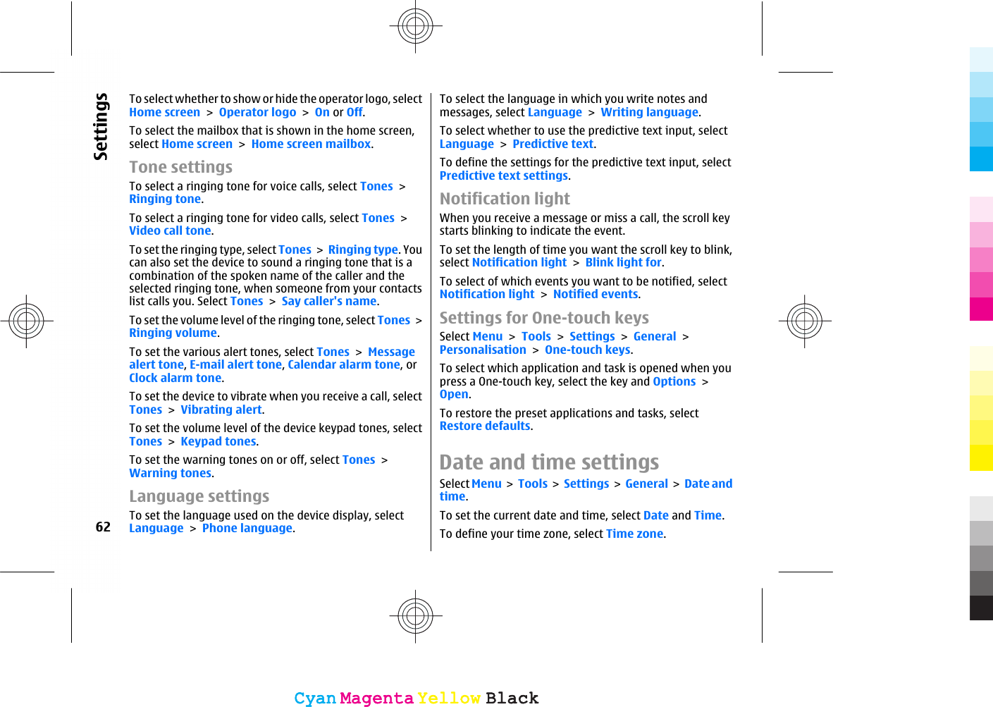 To select whether to show or hide the operator logo, selectHome screen &gt; Operator logo &gt; On or Off.To select the mailbox that is shown in the home screen,select Home screen &gt; Home screen mailbox.Tone settingsTo select a ringing tone for voice calls, select Tones &gt;Ringing tone.To select a ringing tone for video calls, select Tones &gt;Video call tone.To set the ringing type, select Tones &gt; Ringing type. Youcan also set the device to sound a ringing tone that is acombination of the spoken name of the caller and theselected ringing tone, when someone from your contactslist calls you. Select Tones &gt; Say caller&apos;s name.To set the volume level of the ringing tone, select Tones &gt;Ringing volume.To set the various alert tones, select Tones &gt; Messagealert tone, E-mail alert tone, Calendar alarm tone, orClock alarm tone.To set the device to vibrate when you receive a call, selectTones &gt; Vibrating alert.To set the volume level of the device keypad tones, selectTones &gt; Keypad tones.To set the warning tones on or off, select Tones &gt;Warning tones.Language settingsTo set the language used on the device display, selectLanguage &gt; Phone language.To select the language in which you write notes andmessages, select Language &gt; Writing language.To select whether to use the predictive text input, selectLanguage &gt; Predictive text.To define the settings for the predictive text input, selectPredictive text settings.Notification lightWhen you receive a message or miss a call, the scroll keystarts blinking to indicate the event.To set the length of time you want the scroll key to blink,select Notification light &gt; Blink light for.To select of which events you want to be notified, selectNotification light &gt; Notified events.Settings for One-touch keysSelect Menu &gt; Tools &gt; Settings &gt; General &gt;Personalisation &gt; One-touch keys.To select which application and task is opened when youpress a One-touch key, select the key and Options &gt;Open.To restore the preset applications and tasks, selectRestore defaults.Date and time settingsSelect Menu &gt; Tools &gt;  Settings &gt; General &gt; Date andtime.To set the current date and time, select Date and Time.To define your time zone, select Time zone.62SettingsCyanCyanMagentaMagentaYellowYellowBlackBlackCyanCyanMagentaMagentaYellowYellowBlackBlack