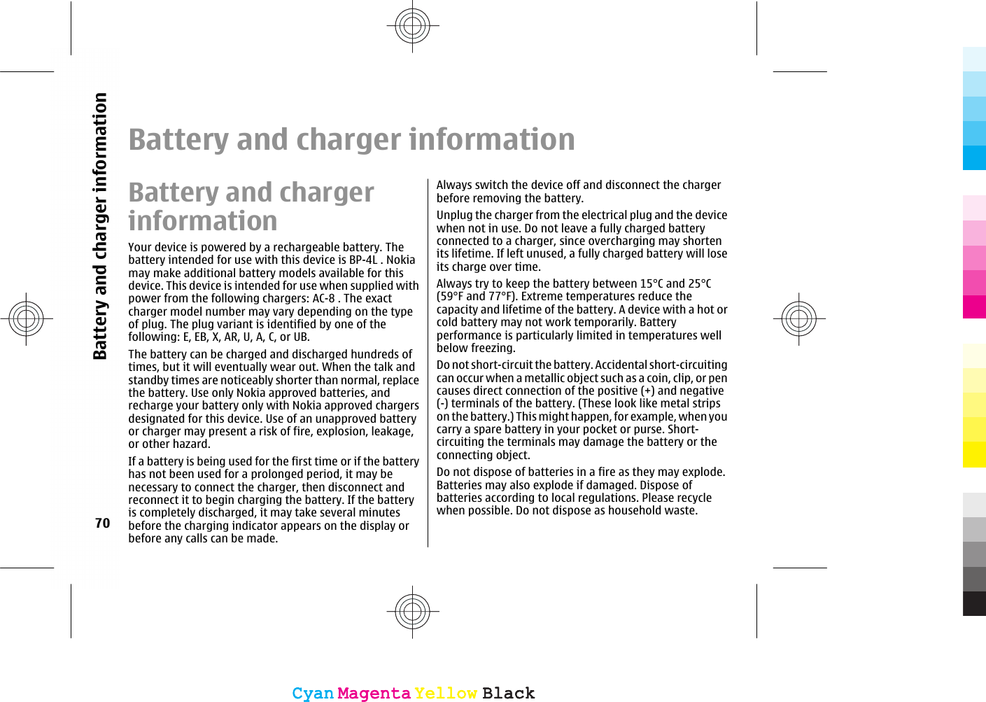 Battery and charger informationBattery and chargerinformationYour device is powered by a rechargeable battery. Thebattery intended for use with this device is BP-4L . Nokiamay make additional battery models available for thisdevice. This device is intended for use when supplied withpower from the following chargers: AC-8 . The exactcharger model number may vary depending on the typeof plug. The plug variant is identified by one of thefollowing: E, EB, X, AR, U, A, C, or UB.The battery can be charged and discharged hundreds oftimes, but it will eventually wear out. When the talk andstandby times are noticeably shorter than normal, replacethe battery. Use only Nokia approved batteries, andrecharge your battery only with Nokia approved chargersdesignated for this device. Use of an unapproved batteryor charger may present a risk of fire, explosion, leakage,or other hazard.If a battery is being used for the first time or if the batteryhas not been used for a prolonged period, it may benecessary to connect the charger, then disconnect andreconnect it to begin charging the battery. If the batteryis completely discharged, it may take several minutesbefore the charging indicator appears on the display orbefore any calls can be made.Always switch the device off and disconnect the chargerbefore removing the battery.Unplug the charger from the electrical plug and the devicewhen not in use. Do not leave a fully charged batteryconnected to a charger, since overcharging may shortenits lifetime. If left unused, a fully charged battery will loseits charge over time.Always try to keep the battery between 15°C and 25°C(59°F and 77°F). Extreme temperatures reduce thecapacity and lifetime of the battery. A device with a hot orcold battery may not work temporarily. Batteryperformance is particularly limited in temperatures wellbelow freezing.Do not short-circuit the battery. Accidental short-circuitingcan occur when a metallic object such as a coin, clip, or pencauses direct connection of the positive (+) and negative(-) terminals of the battery. (These look like metal stripson the battery.) This might happen, for example, when youcarry a spare battery in your pocket or purse. Short-circuiting the terminals may damage the battery or theconnecting object.Do not dispose of batteries in a fire as they may explode.Batteries may also explode if damaged. Dispose ofbatteries according to local regulations. Please recyclewhen possible. Do not dispose as household waste.70Battery and charger informationCyanCyanMagentaMagentaYellowYellowBlackBlackCyanCyanMagentaMagentaYellowYellowBlackBlack