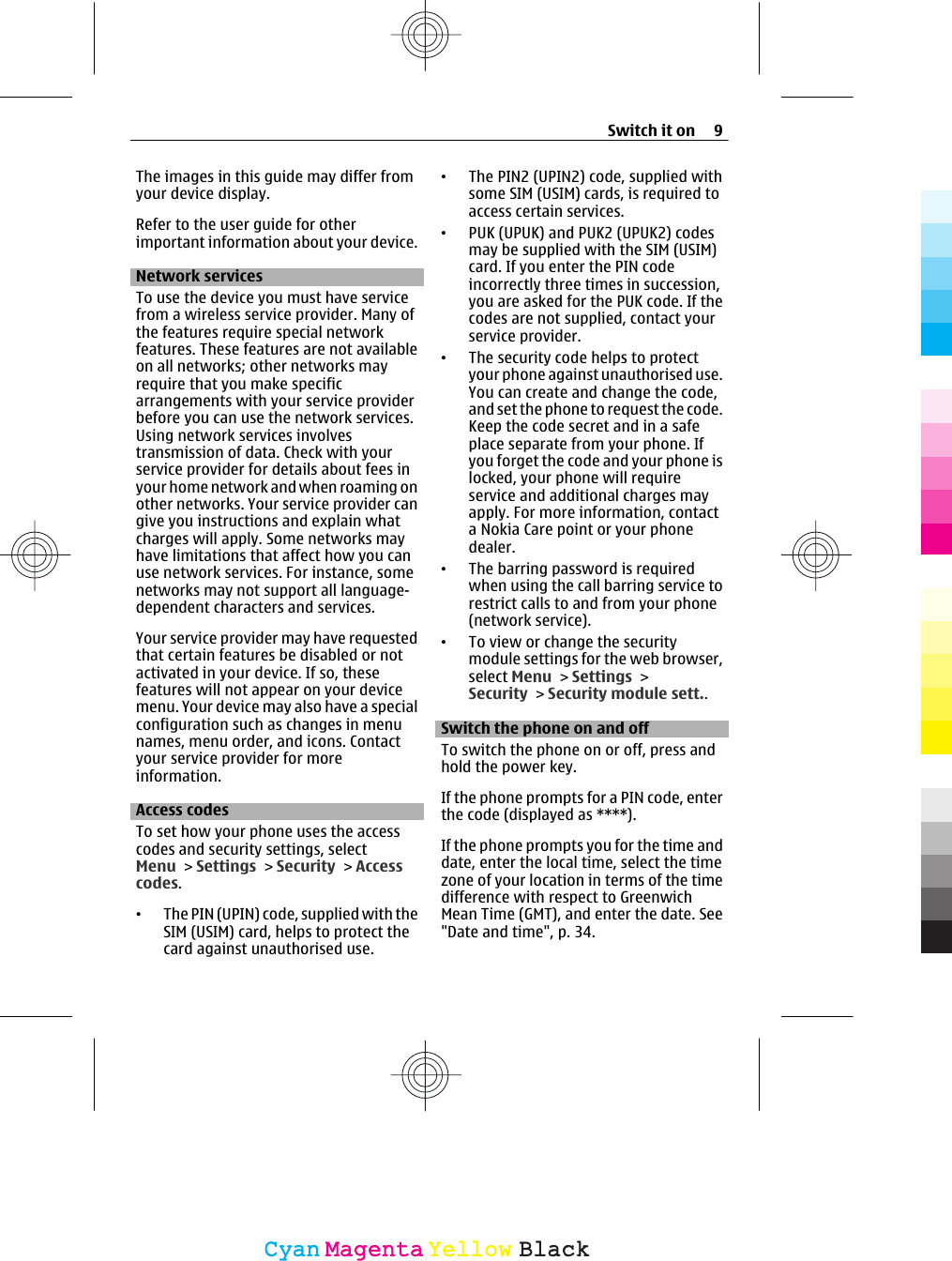 The images in this guide may differ fromyour device display.Refer to the user guide for otherimportant information about your device.Network servicesTo use the device you must have servicefrom a wireless service provider. Many ofthe features require special networkfeatures. These features are not availableon all networks; other networks mayrequire that you make specificarrangements with your service providerbefore you can use the network services.Using network services involvestransmission of data. Check with yourservice provider for details about fees inyour home network and when roaming onother networks. Your service provider cangive you instructions and explain whatcharges will apply. Some networks mayhave limitations that affect how you canuse network services. For instance, somenetworks may not support all language-dependent characters and services.Your service provider may have requestedthat certain features be disabled or notactivated in your device. If so, thesefeatures will not appear on your devicemenu. Your device may also have a specialconfiguration such as changes in menunames, menu order, and icons. Contactyour service provider for moreinformation.Access codesTo set how your phone uses the accesscodes and security settings, selectMenu &gt; Settings &gt; Security &gt; Accesscodes.•The PIN (UPIN) code, supplied with theSIM (USIM) card, helps to protect thecard against unauthorised use.•The PIN2 (UPIN2) code, supplied withsome SIM (USIM) cards, is required toaccess certain services.•PUK (UPUK) and PUK2 (UPUK2) codesmay be supplied with the SIM (USIM)card. If you enter the PIN codeincorrectly three times in succession,you are asked for the PUK code. If thecodes are not supplied, contact yourservice provider.•The security code helps to protectyour phone against unauthorised use.You can create and change the code,and set the phone to request the code.Keep the code secret and in a safeplace separate from your phone. Ifyou forget the code and your phone islocked, your phone will requireservice and additional charges mayapply. For more information, contacta Nokia Care point or your phonedealer.•The barring password is requiredwhen using the call barring service torestrict calls to and from your phone(network service).•To view or change the securitymodule settings for the web browser,select Menu &gt; Settings &gt;Security &gt; Security module sett..Switch the phone on and offTo switch the phone on or off, press andhold the power key.If the phone prompts for a PIN code, enterthe code (displayed as ****).If the phone prompts you for the time anddate, enter the local time, select the timezone of your location in terms of the timedifference with respect to GreenwichMean Time (GMT), and enter the date. See&quot;Date and time&quot;, p. 34.Switch it on 9CyanCyanMagentaMagentaYellowYellowBlackBlack