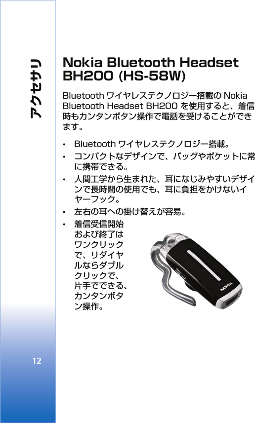 アクセサリ12Nokia Bluetooth Headset BH200 (HS-58W)Bluetooth ワイヤレステクノロジー搭載の Nokia Bluetooth Headset BH200 を使用すると、着信時もカンタンボタン操作で電話を受けることができます。 •Bluetooth ワイヤレステクノロジー搭載。•コンパクトなデザインで、バッグやポケットに常に携帯できる。•人間工学から生まれた、耳になじみやすいデザインで長時間の使用でも、耳に負担をかけないイヤーフック。•左右の耳への掛け替えが容易。•着信受信開始および終了はワンクリックで、リダイヤルならダブルクリックで、片手でできる、カンタンボタン操作。 