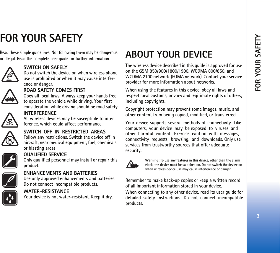 FOR YOUR SAFETY3FOR YOUR SAFETYRead these simple guidelines. Not following them may be dangerous or illegal. Read the complete user guide for further information.SWITCH ON SAFELY Do not switch the device on when wireless phone use is prohibited or when it may cause interfer-ence or danger.ROAD SAFETY COMES FIRST Obey all local laws. Always keep your hands free to operate the vehicle while driving. Your first consideration while driving should be road safety.INTERFERENCE All wireless devices may be susceptible to inter-ference, which could affect performance.SWITCH OFF IN RESTRICTED AREAS Follow any restrictions. Switch the device off in aircraft, near medical equipment, fuel, chemicals, or blasting areasQUALIFIED SERVICE Only qualified personnel may install or repair this product.ENHANCEMENTS AND BATTERIES Use only approved enhancements and batteries. Do not connect incompatible products.WATER-RESISTANCE Your device is not water-resistant. Keep it dry.ABOUT YOUR DEVICEThe wireless device described in this guide is approved for use on the GSM 850/900/1800/1900, WCDMA 800/850, and WCDMA 2100 network (FOMA network). Contact your service provider for more information about networks.When using the features in this device, obey all laws and respect local customs, privacy and legitimate rights of others, including copyrights. Copyright protection may prevent some images, music, and other content from being copied, modified, or transferred.Your device supports several methods of connectivity. Like computers, your device may be exposed to viruses and other harmful content. Exercise caution with messages, connectivity requests, browsing, and downloads. Only use services from trustworthy sources that offer adequate security.Warning: To use any features in this device, other than the alarm clock, the device must be switched on. Do not switch the device on when wireless device use may cause interference or danger.Remember to make back-up copies or keep a written record of all important information stored in your device.When connecting to any other device, read its user guide fordetailed safety instructions. Do not connect incompatibleproducts.