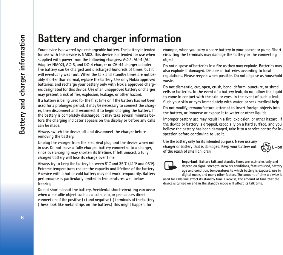 Battery and charger information6Battery and charger informationYour device is powered by a rechargeable battery. The battery intended for use with this device is NM02. This device is intended for use when supplied with power from the following chargers: AC-3, AC-4 (AC Adapter NM02), AC-5, and DC-4 charger or CA-44 charger adapter. The battery can be charged and discharged hundreds of times, but it will eventually wear out. When the talk and standby times are notice-ably shorter than normal, replace the battery. Use only Nokia approved batteries, and recharge your battery only with Nokia approved charg-ers designated for this device. Use of an unapproved battery or charger may present a risk of fire, explosion, leakage, or other hazard. If a battery is being used for the first time or if the battery has not been used for a prolonged period, it may be necessary to connect the charg-er, then disconnect and reconnect it to begin charging the battery. If the battery is completely discharged, it may take several minutes be-fore the charging indicator appears on the display or before any calls can be made.Always switch the device off and disconnect the charger before removing the battery.Unplug the charger from the electrical plug and the device when not in use. Do not leave a fully charged battery connected to a charger, since overcharging may shorten its lifetime. If left unused, a fully charged battery will lose its charge over time. Always try to keep the battery between 5°C and 35°C (41°F and 95°F). Extreme temperatures reduce the capacity and lifetime of the battery. A device with a hot or cold battery may not work temporarily. Battery performance is particularly limited in temperatures well below freezing.Do not short-circuit the battery. Accidental short-circuiting can occur when a metallic object such as a coin, clip, or pen causes direct connection of the positive (+) and negative (-) terminals of the battery. (These look like metal strips on the battery.) This might happen, for example, when you carry a spare battery in your pocket or purse. Short-circuiting the terminals may damage the battery or the connecting object.Do not dispose of batteries in a fire as they may explode. Batteries may also explode if damaged. Dispose of batteries according to local regulations. Please recycle when possible. Do not dispose as household waste.Do not dismantle, cut, open, crush, bend, deform, puncture, or shred cells or batteries. In the event of a battery leak, do not allow the liquid to come in contact with the skin or eyes. In the event of such a leak, flush your skin or eyes immediately with water, or seek medical help.Do not modify, remanufacture, attempt to insert foreign objects into the battery, or immerse or expose it to water or other liquids.Improper battery use may result in a fire, explosion, or other hazard. If the device or battery is dropped, especially on a hard surface, and you believe the battery has been damaged, take it to a service centre for in-spection before continuing to use it.Use the battery only for its intended purpose. Never use any charger or battery that is damaged. Keep your battery out of the reach of small children.Important: Battery talk and standby times are estimates only and depend on signal strength, network conditions, features used, battery age and condition, temperatures to which battery is exposed, use in digital mode, and many other factors. The amount of time a device is used for calls will affect its standby time. Likewise, the amount of time that the device is turned on and in the standby mode will affect its talk time.Li-ionLi-ion