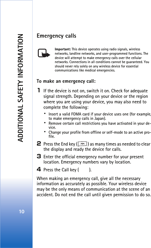 ADDITIONAL SAFETY INFORMATION10Emergency callsImportant: This device operates using radio signals, wireless networks, landline networks, and user-programmed functions. The device will attempt to make emergency calls over the cellular networks. Connections in all conditions cannot be guaranteed. You should never rely solely on any wireless device for essential communications like medical emergencies.To make an emergency call: 1If the device is not on, switch it on. Check for adequate signal strength. Depending on your device or the region where you are using your device, you may also need to complete the following:･Insert a valid FOMA card if your device uses one (for example,to make emergency calls in Japan).･Remove certain call restrictions you have activated in your de-vice.･Change your profile from offline or self-mode to an active pro-file.2Press the End key ( ) as many times as needed to clear the display and ready the device for calls. 3Enter the official emergency number for your present location. Emergency numbers vary by location.4Press the Call key ( ).When making an emergency call, give all the necessary information as accurately as possible. Your wireless device may be the only means of communication at the scene of an accident. Do not end the call until given permission to do so.