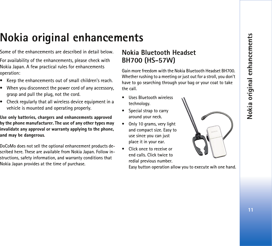 Nokia original enhancements11Nokia original enhancementsSome of the enhancements are described in detail below.For availability of the enhancements, please check with Nokia Japan. A few practical rules for enhancements operation:• Keep the enhancements out of small children&apos;s reach.• When you disconnect the power cord of any accessory, grasp and pull the plug, not the cord.• Check regularly that all wireless device equipment in a vehicle is mounted and operating properly.Use only batteries, chargers and enhancements approved by the phone manufacturer. The use of any other types may invalidate any approval or warranty applying to the phone, and may be dangerous.DoCoMo does not sell the optional enhancement products de-scribed here. These are available from Nokia Japan. Follow in-structions, safety information, and warranty conditions that Nokia Japan provides at the time of purchase. Nokia Bluetooth Headset BH700 (HS-57W)Gain more freedom with the Nokia Bluetooth Headset BH700. Whether rushing to a meeting or just out for a stroll, you don&apos;t have to go searching through your bag or your coat to take the call.• Uses Bluetooth wireless technology.• Special strap to carry around your neck.• Only 10 grams, very light and compact size. Easy to use since you can just place it in your ear.• Click once to receive or end calls. Click twice to redial previous number. Easy button operation allow you to execute wih one hand.