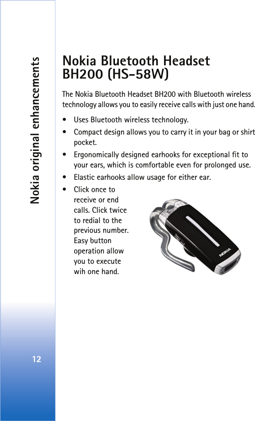Nokia original enhancements12Nokia Bluetooth Headset BH200 (HS-58W)The Nokia Bluetooth Headset BH200 with Bluetooth wireless technology allows you to easily receive calls with just one hand. • Uses Bluetooth wireless technology.• Compact design allows you to carry it in your bag or shirt pocket.• Ergonomically designed earhooks for exceptional fit to your ears, which is comfortable even for prolonged use.• Elastic earhooks allow usage for either ear.•Click once to receive or end calls. Click twice to redial to the previous number. Easy button operation allow you to execute wih one hand. 
