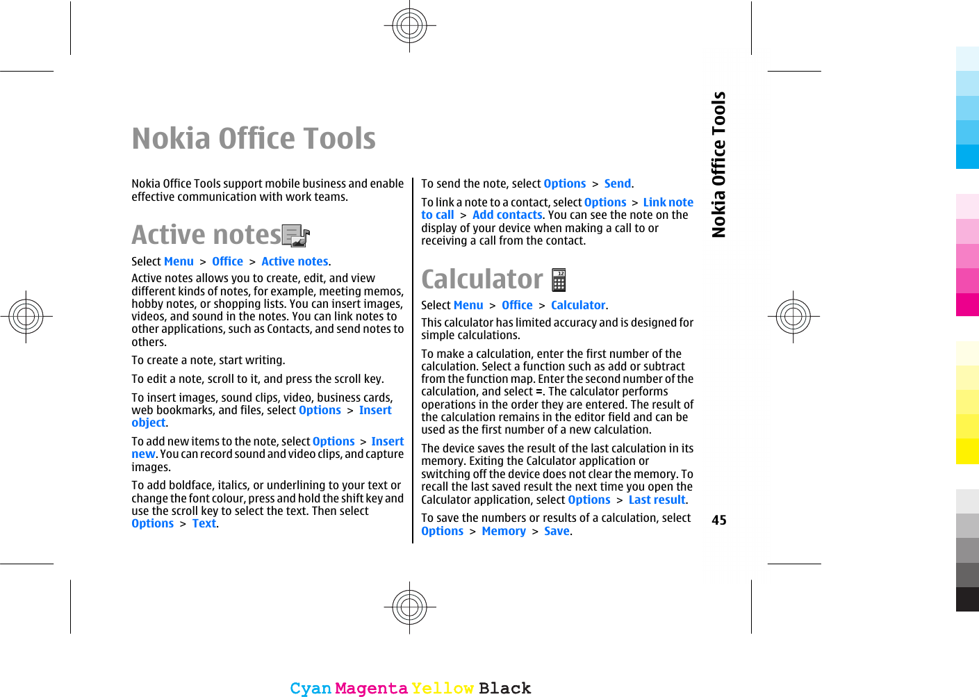 Nokia Office ToolsNokia Office Tools support mobile business and enableeffective communication with work teams.Active notes  Select Menu &gt; Office &gt; Active notes.Active notes allows you to create, edit, and viewdifferent kinds of notes, for example, meeting memos,hobby notes, or shopping lists. You can insert images,videos, and sound in the notes. You can link notes toother applications, such as Contacts, and send notes toothers.To create a note, start writing.To edit a note, scroll to it, and press the scroll key.To insert images, sound clips, video, business cards,web bookmarks, and files, select Options &gt; Insertobject.To add new items to the note, select Options &gt; Insertnew. You can record sound and video clips, and captureimages.To add boldface, italics, or underlining to your text orchange the font colour, press and hold the shift key anduse the scroll key to select the text. Then selectOptions &gt; Text.To send the note, select Options &gt; Send.To link a note to a contact, select Options &gt; Link noteto call &gt; Add contacts. You can see the note on thedisplay of your device when making a call to orreceiving a call from the contact.CalculatorSelect Menu &gt; Office &gt; Calculator.This calculator has limited accuracy and is designed forsimple calculations.To make a calculation, enter the first number of thecalculation. Select a function such as add or subtractfrom the function map. Enter the second number of thecalculation, and select =. The calculator performsoperations in the order they are entered. The result ofthe calculation remains in the editor field and can beused as the first number of a new calculation.The device saves the result of the last calculation in itsmemory. Exiting the Calculator application orswitching off the device does not clear the memory. Torecall the last saved result the next time you open theCalculator application, select Options &gt; Last result.To save the numbers or results of a calculation, selectOptions &gt; Memory &gt; Save.45Nokia Office ToolsCyanCyanMagentaMagentaYellowYellowBlackBlackCyanCyanMagentaMagentaYellowYellowBlackBlack